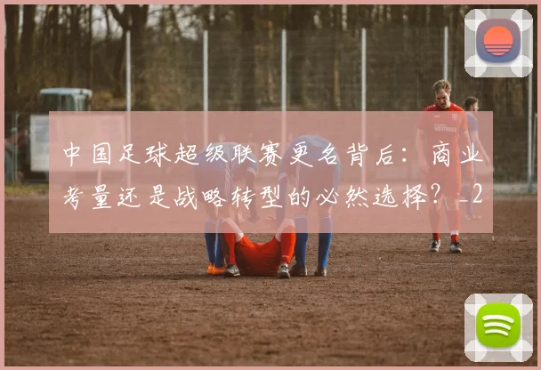 中国足球超级联赛更名背后：商业考量还是战略转型的必然选择？_20260610190316