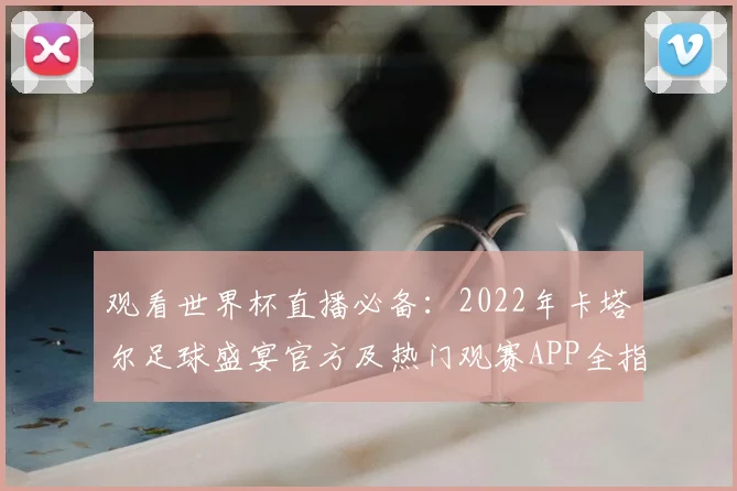 观看世界杯直播必备：2022年卡塔尔足球盛宴官方及热门观赛APP全指南