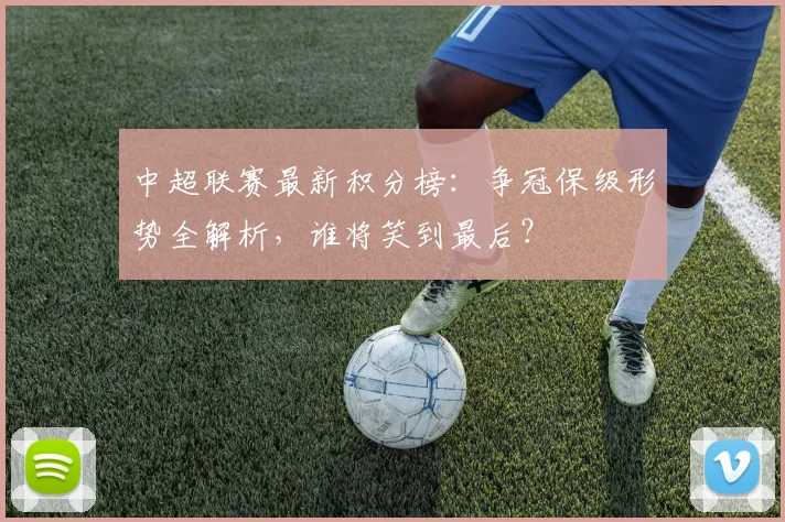 中超联赛最新积分榜：争冠保级形势全解析，谁将笑到最后？