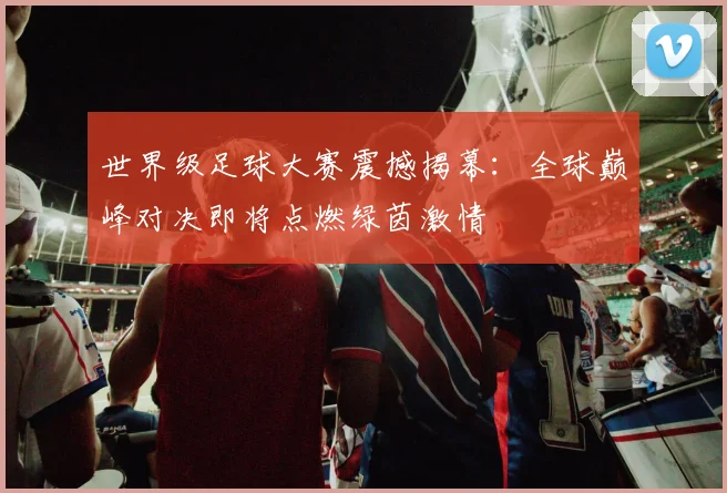 世界级足球大赛震撼揭幕：全球巅峰对决即将点燃绿茵激情