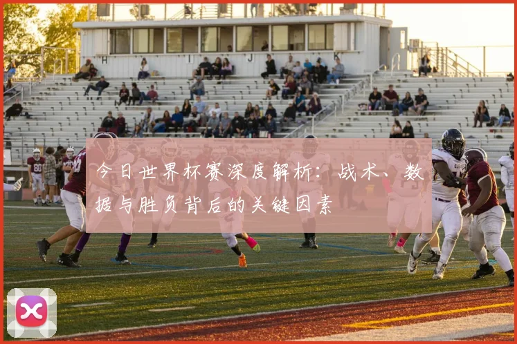 今日世界杯赛深度解析:战术、数据与胜负背后的关键因素