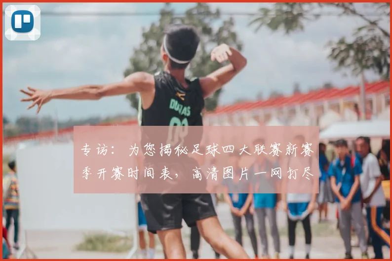 专访：为您揭秘足球四大联赛新赛季开赛时间表，高清图片一网打尽