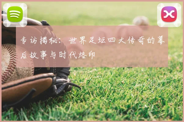 专访揭秘：世界足坛四大传奇的幕后故事与时代烙印