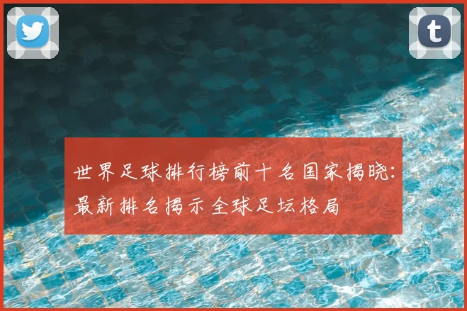 世界足球排行榜前十名国家揭晓：最新排名揭示全球足坛格局