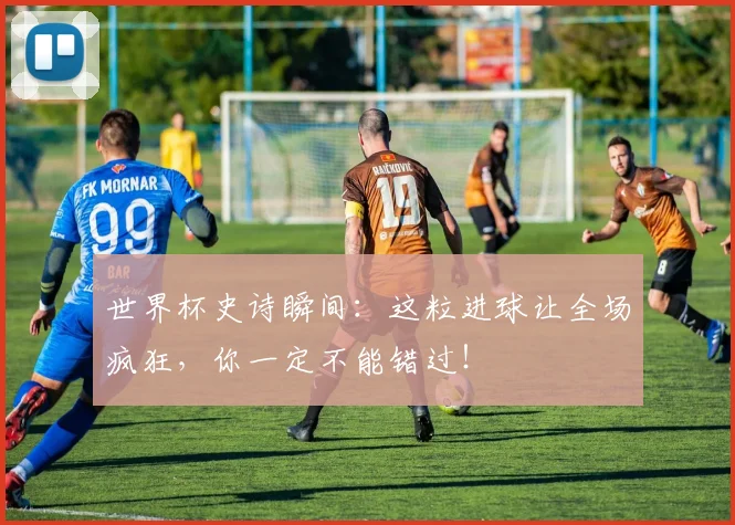 世界杯史诗瞬间：这粒进球让全场疯狂，你一定不能错过！
