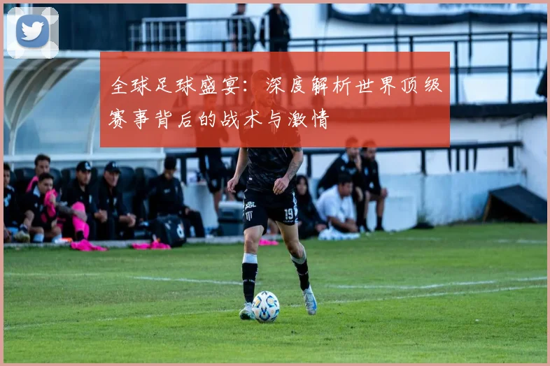 全球足球盛宴：深度解析世界顶级赛事背后的战术与激情