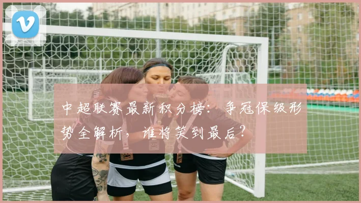 中超联赛最新积分榜：争冠保级形势全解析，谁将笑到最后？
