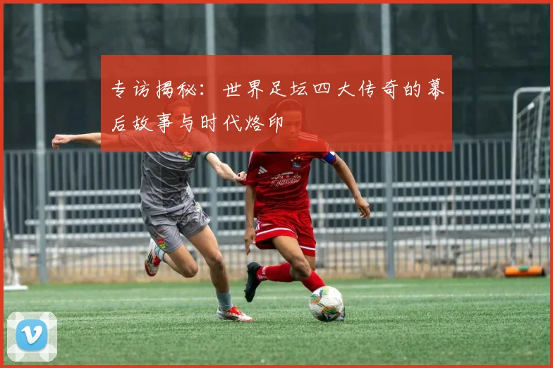 专访揭秘:世界足坛四大传奇的幕后故事与时代烙印